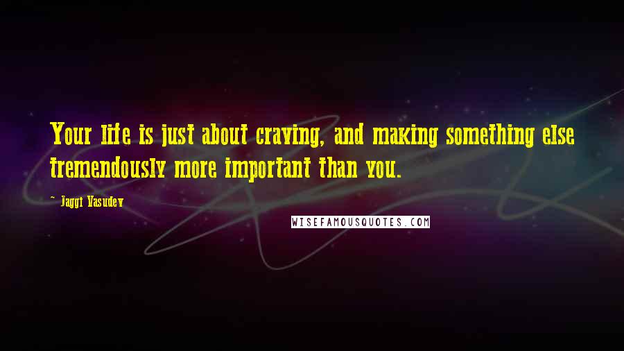 Jaggi Vasudev Quotes: Your life is just about craving, and making something else tremendously more important than you.