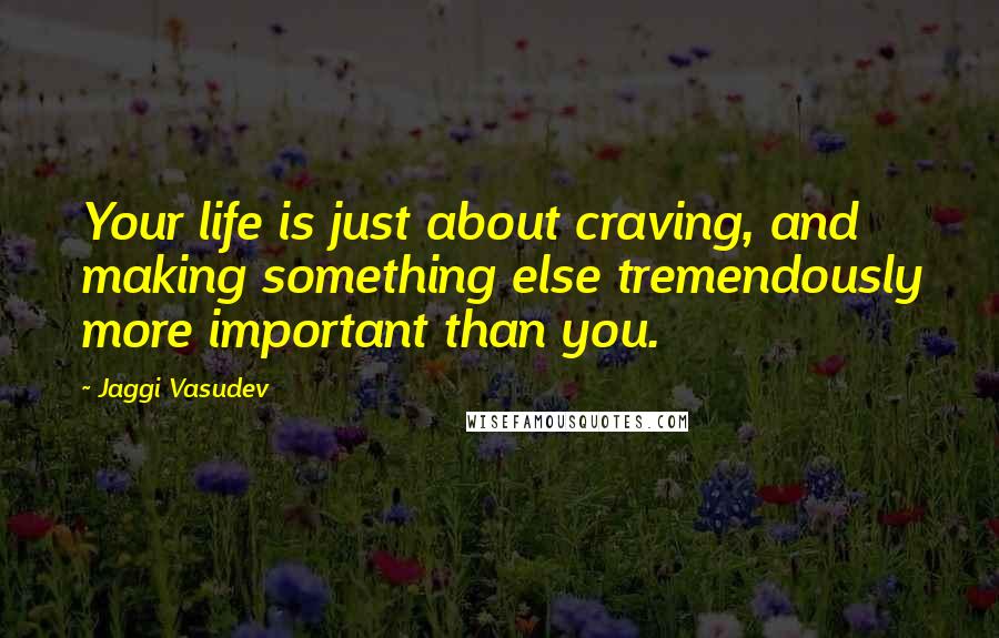 Jaggi Vasudev Quotes: Your life is just about craving, and making something else tremendously more important than you.