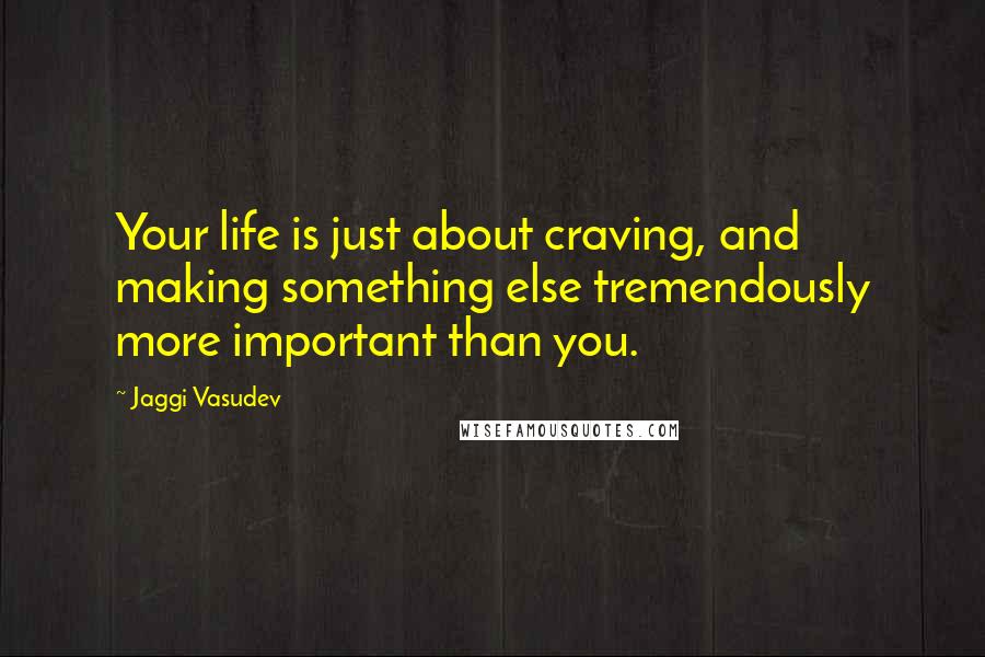 Jaggi Vasudev Quotes: Your life is just about craving, and making something else tremendously more important than you.