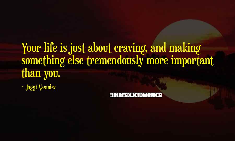 Jaggi Vasudev Quotes: Your life is just about craving, and making something else tremendously more important than you.