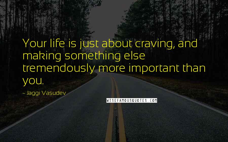 Jaggi Vasudev Quotes: Your life is just about craving, and making something else tremendously more important than you.