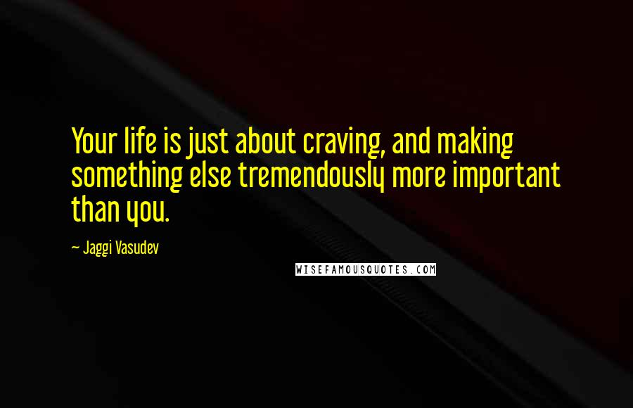 Jaggi Vasudev Quotes: Your life is just about craving, and making something else tremendously more important than you.