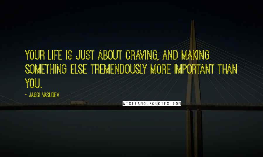 Jaggi Vasudev Quotes: Your life is just about craving, and making something else tremendously more important than you.