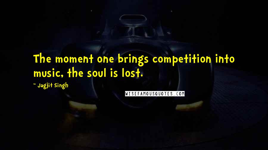 Jagjit Singh Quotes: The moment one brings competition into music, the soul is lost.