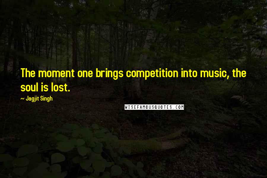 Jagjit Singh Quotes: The moment one brings competition into music, the soul is lost.