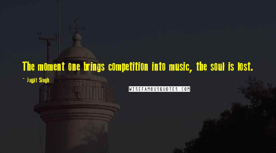 Jagjit Singh Quotes: The moment one brings competition into music, the soul is lost.