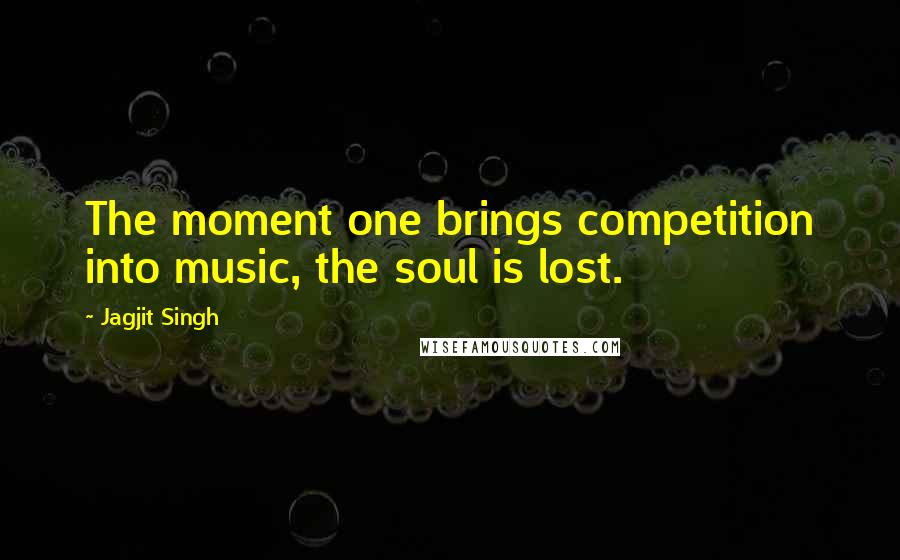 Jagjit Singh Quotes: The moment one brings competition into music, the soul is lost.