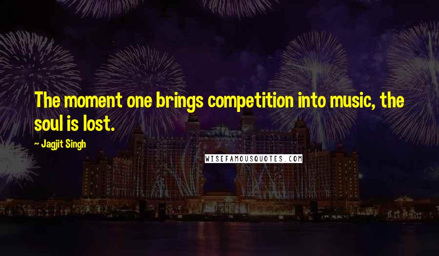 Jagjit Singh Quotes: The moment one brings competition into music, the soul is lost.