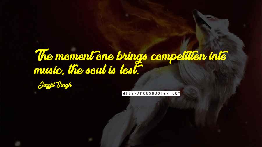 Jagjit Singh Quotes: The moment one brings competition into music, the soul is lost.