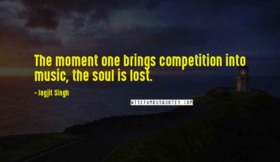 Jagjit Singh Quotes: The moment one brings competition into music, the soul is lost.