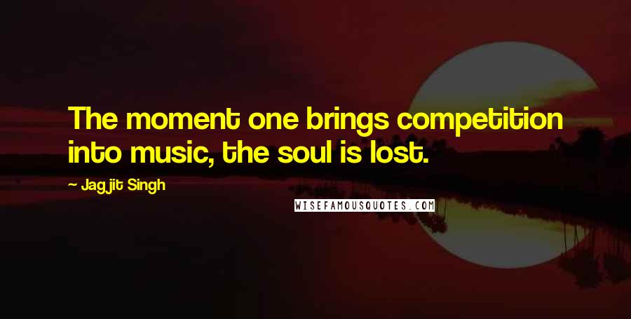 Jagjit Singh Quotes: The moment one brings competition into music, the soul is lost.