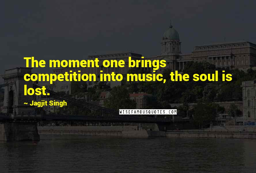 Jagjit Singh Quotes: The moment one brings competition into music, the soul is lost.