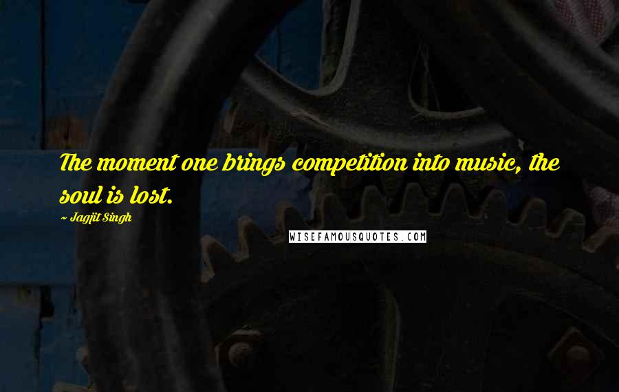 Jagjit Singh Quotes: The moment one brings competition into music, the soul is lost.