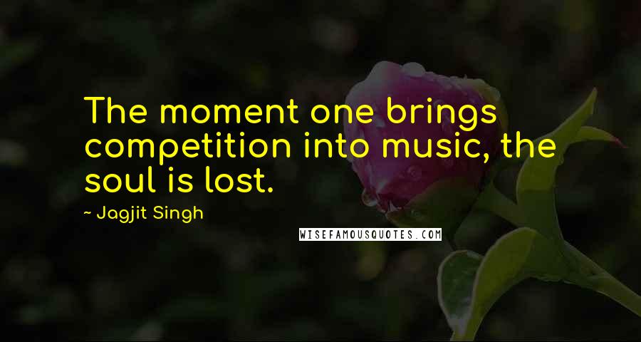 Jagjit Singh Quotes: The moment one brings competition into music, the soul is lost.