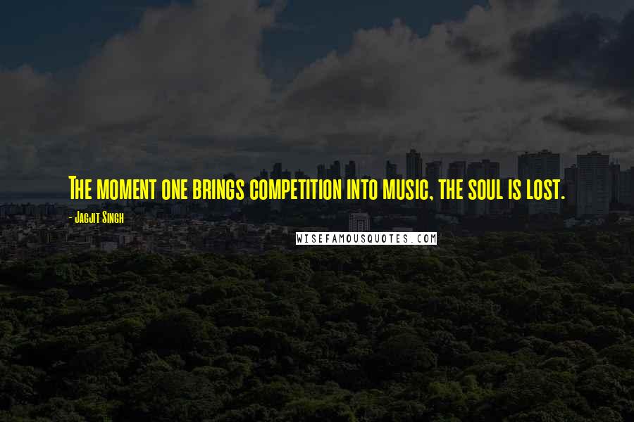 Jagjit Singh Quotes: The moment one brings competition into music, the soul is lost.