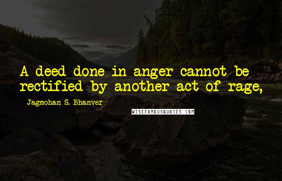 Jagmohan S. Bhanver Quotes: A deed done in anger cannot be rectified by another act of rage,