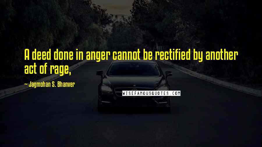 Jagmohan S. Bhanver Quotes: A deed done in anger cannot be rectified by another act of rage,