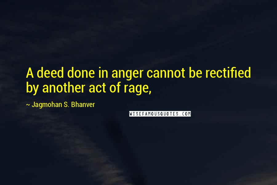 Jagmohan S. Bhanver Quotes: A deed done in anger cannot be rectified by another act of rage,