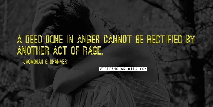 Jagmohan S. Bhanver Quotes: A deed done in anger cannot be rectified by another act of rage,