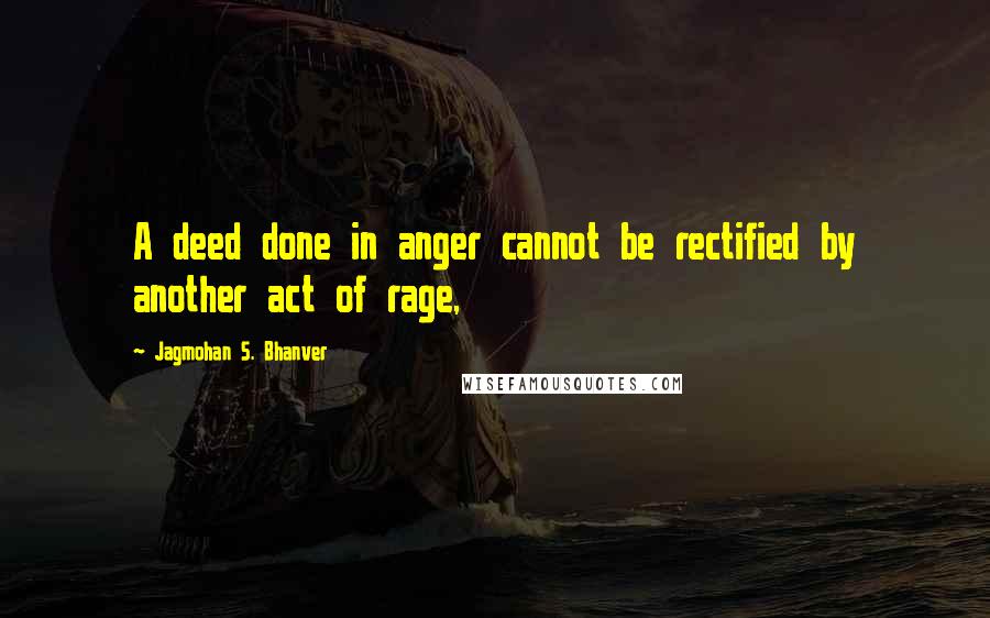 Jagmohan S. Bhanver Quotes: A deed done in anger cannot be rectified by another act of rage,