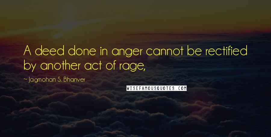 Jagmohan S. Bhanver Quotes: A deed done in anger cannot be rectified by another act of rage,