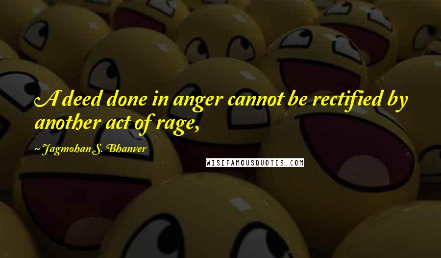 Jagmohan S. Bhanver Quotes: A deed done in anger cannot be rectified by another act of rage,