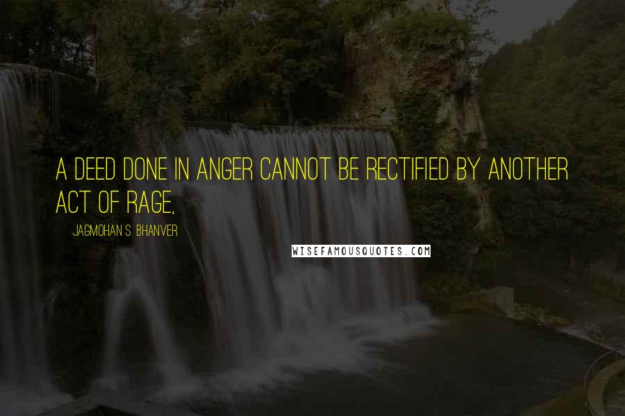 Jagmohan S. Bhanver Quotes: A deed done in anger cannot be rectified by another act of rage,