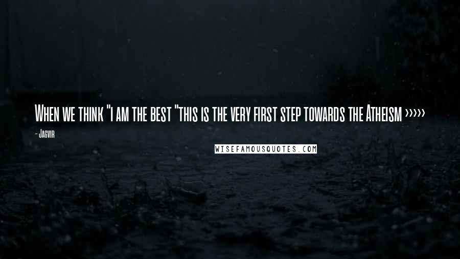 Jagvir Quotes: When we think "i am the best "this is the very first step towards the Atheism >>>>>