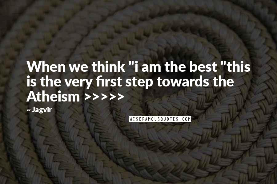 Jagvir Quotes: When we think "i am the best "this is the very first step towards the Atheism >>>>>