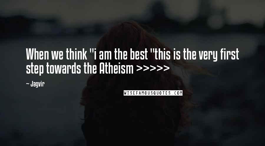 Jagvir Quotes: When we think "i am the best "this is the very first step towards the Atheism >>>>>