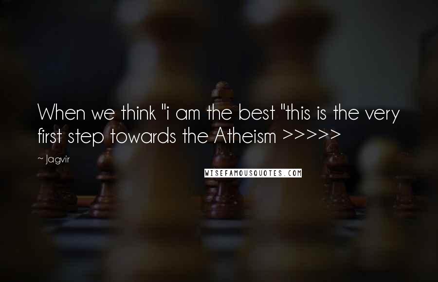 Jagvir Quotes: When we think "i am the best "this is the very first step towards the Atheism >>>>>