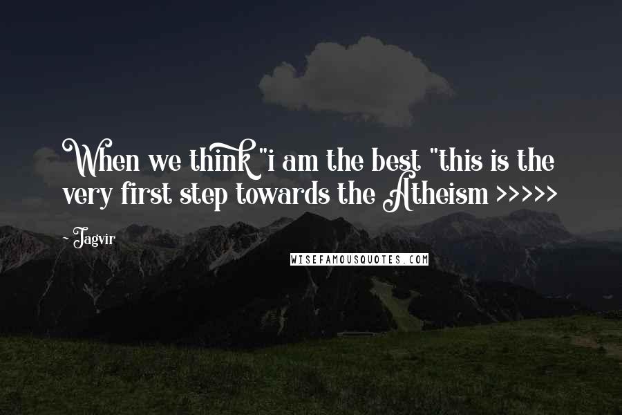 Jagvir Quotes: When we think "i am the best "this is the very first step towards the Atheism >>>>>
