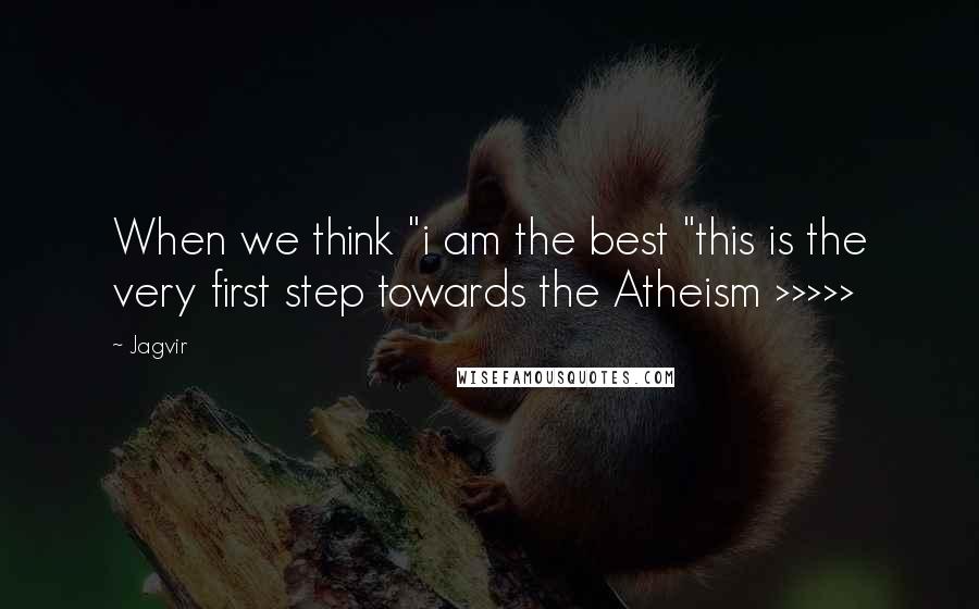 Jagvir Quotes: When we think "i am the best "this is the very first step towards the Atheism >>>>>
