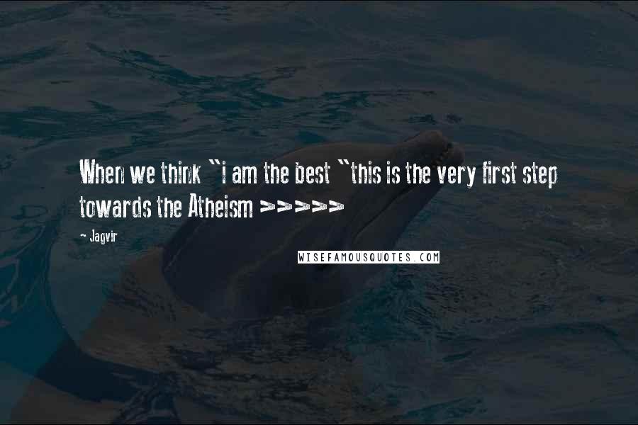 Jagvir Quotes: When we think "i am the best "this is the very first step towards the Atheism >>>>>