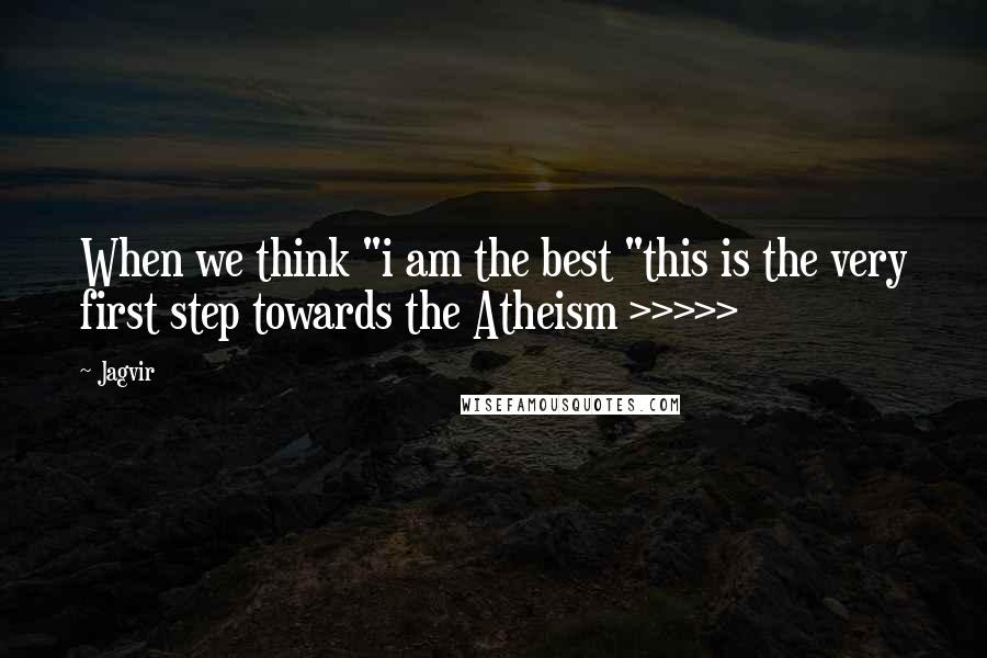 Jagvir Quotes: When we think "i am the best "this is the very first step towards the Atheism >>>>>