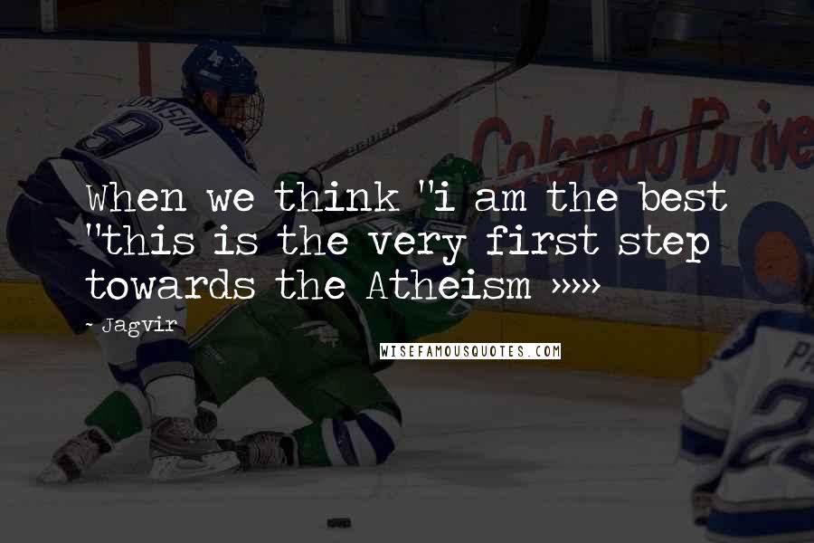 Jagvir Quotes: When we think "i am the best "this is the very first step towards the Atheism >>>>>