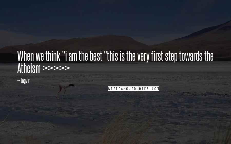 Jagvir Quotes: When we think "i am the best "this is the very first step towards the Atheism >>>>>
