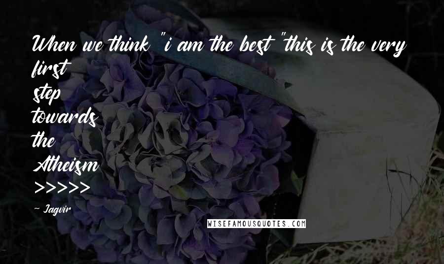 Jagvir Quotes: When we think "i am the best "this is the very first step towards the Atheism >>>>>