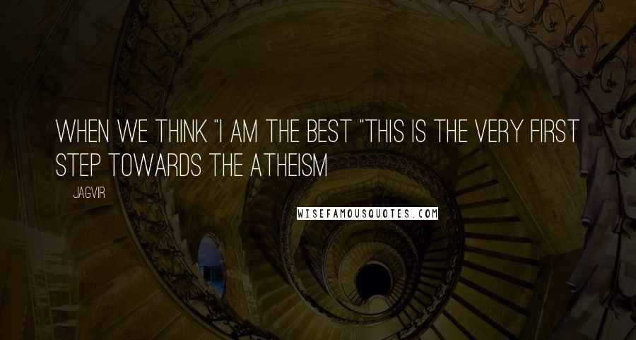 Jagvir Quotes: When we think "i am the best "this is the very first step towards the Atheism >>>>>