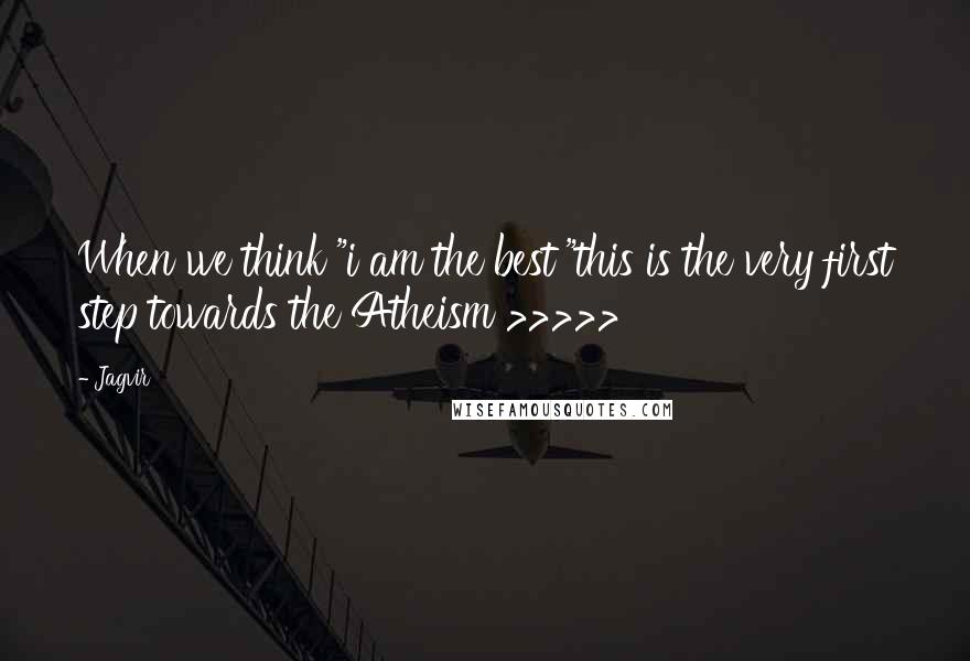 Jagvir Quotes: When we think "i am the best "this is the very first step towards the Atheism >>>>>