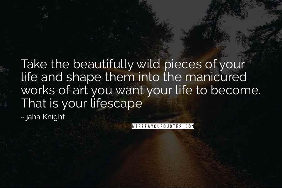 Jaha Knight Quotes: Take the beautifully wild pieces of your life and shape them into the manicured works of art you want your life to become. That is your lifescape