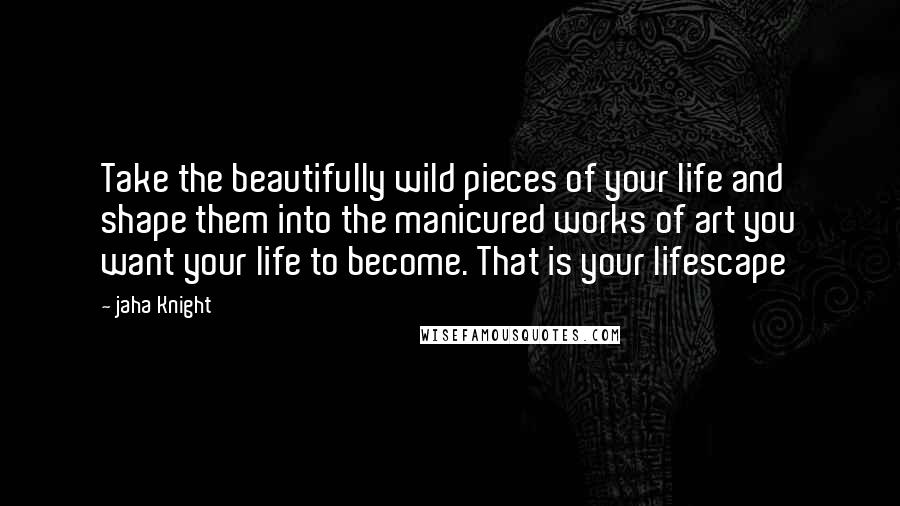 Jaha Knight Quotes: Take the beautifully wild pieces of your life and shape them into the manicured works of art you want your life to become. That is your lifescape