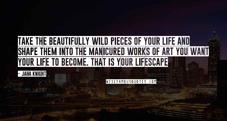 Jaha Knight Quotes: Take the beautifully wild pieces of your life and shape them into the manicured works of art you want your life to become. That is your lifescape