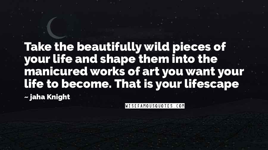 Jaha Knight Quotes: Take the beautifully wild pieces of your life and shape them into the manicured works of art you want your life to become. That is your lifescape