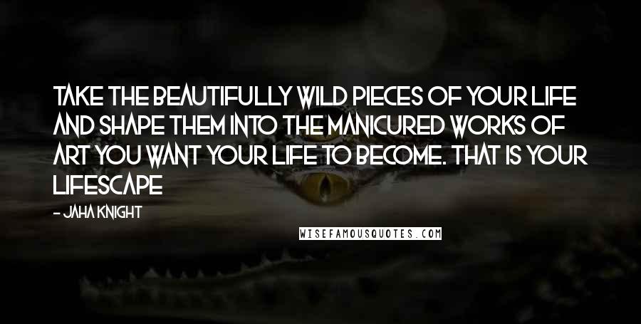 Jaha Knight Quotes: Take the beautifully wild pieces of your life and shape them into the manicured works of art you want your life to become. That is your lifescape