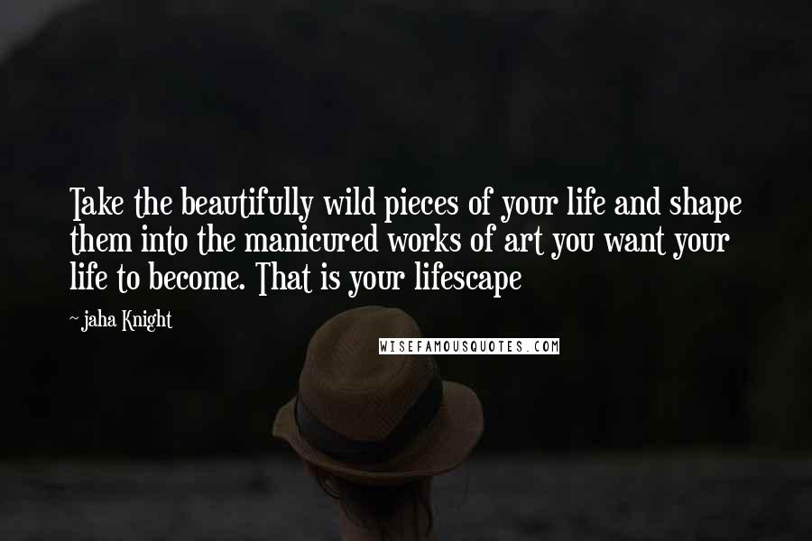 Jaha Knight Quotes: Take the beautifully wild pieces of your life and shape them into the manicured works of art you want your life to become. That is your lifescape