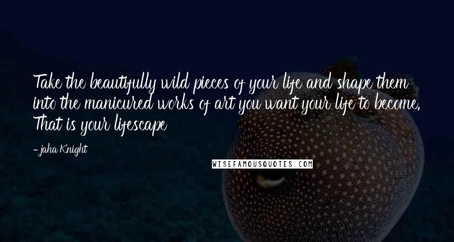 Jaha Knight Quotes: Take the beautifully wild pieces of your life and shape them into the manicured works of art you want your life to become. That is your lifescape