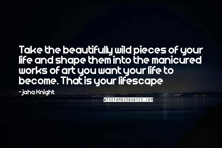 Jaha Knight Quotes: Take the beautifully wild pieces of your life and shape them into the manicured works of art you want your life to become. That is your lifescape