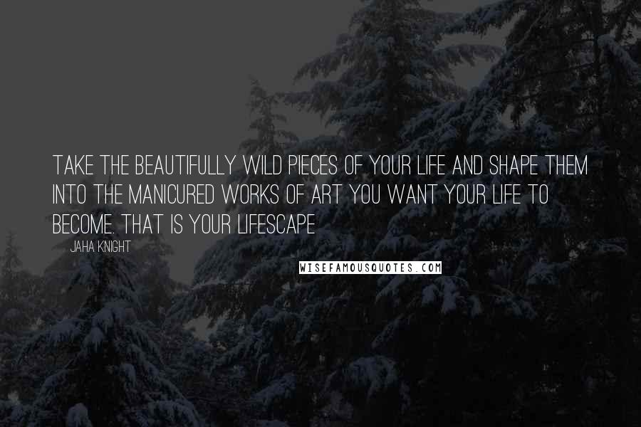 Jaha Knight Quotes: Take the beautifully wild pieces of your life and shape them into the manicured works of art you want your life to become. That is your lifescape