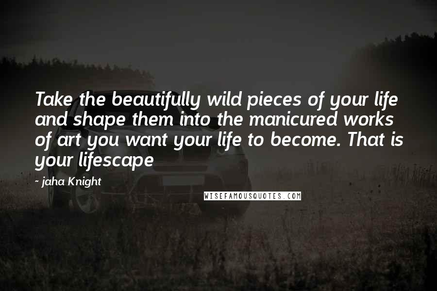 Jaha Knight Quotes: Take the beautifully wild pieces of your life and shape them into the manicured works of art you want your life to become. That is your lifescape